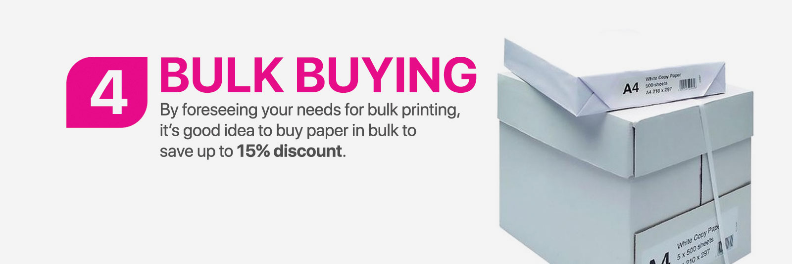 Bulk Buying - By foreseeing your needs for bulk printing, it's good idea to buy paper in bulk to save up to 15% discount.