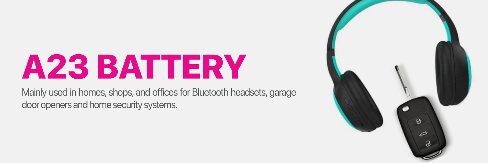 A23 Battery Mainly used in homes, shops and offices for Bluetooth headsets, garage door openers and home security systems.