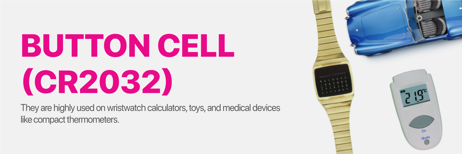 Button Cell (CR2032) They are highly used on wristwatch calculators, toys, and medical devices like compact thermometers.