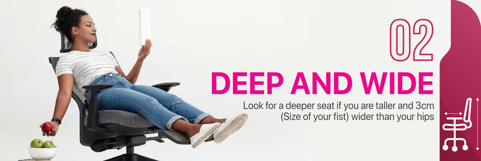 Deep and Wide - Look for a deeper seat if you are taller and 3cm (size of your fist) wider than your hips.
